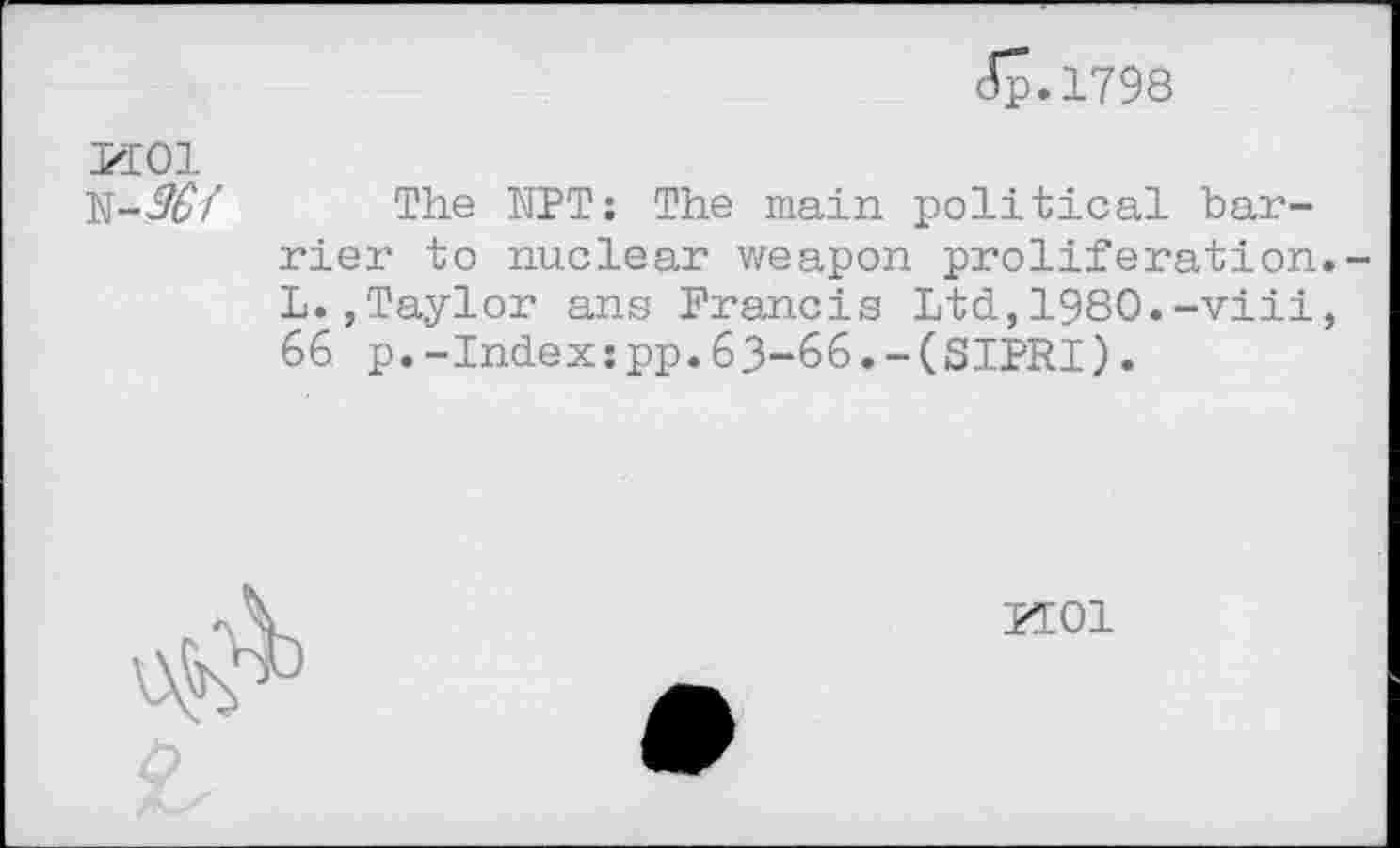 ﻿Jp.1798
MOI
The NPT: The main political barrier to nuclear weapon proliferation L.,Taylor ans Francis Ltd,1980.-viii 66 p.-Index:pp.63-66.-(SIPRI).

KOI